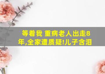 等着我 重病老人出走8年,全家遭质疑!儿子含泪